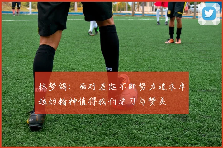林梦鸽：面对差距不断努力追求卓越的精神值得我们学习与赞美
