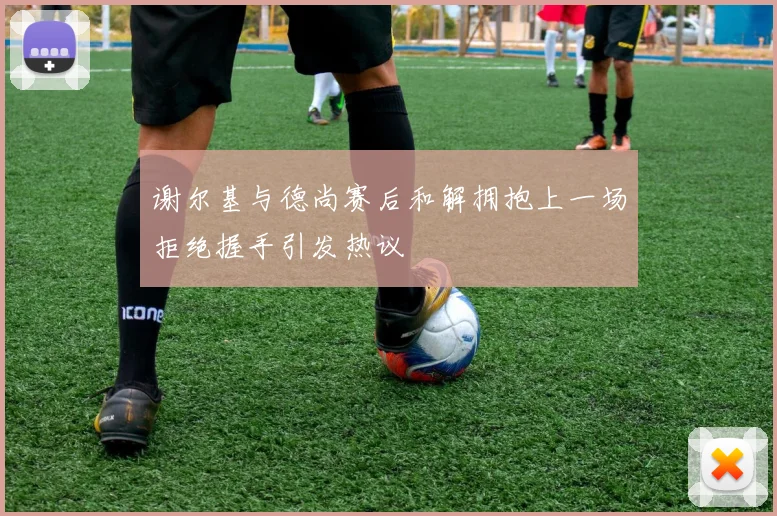 谢尔基与德尚赛后和解拥抱上一场拒绝握手引发热议