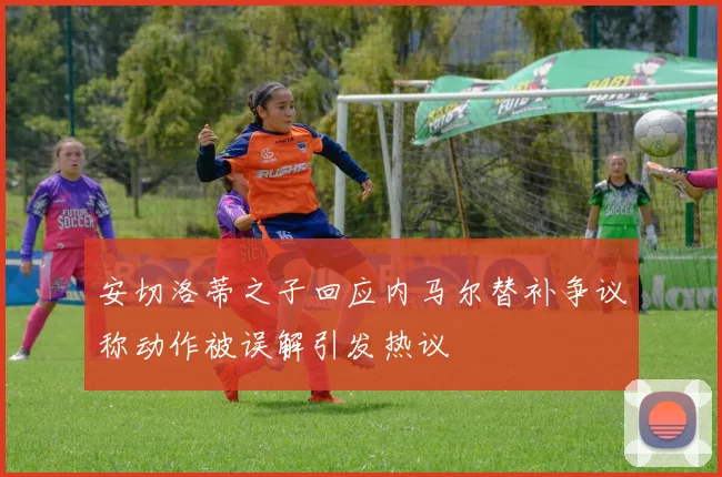 安切洛蒂之子回应内马尔替补争议称动作被误解引发热议