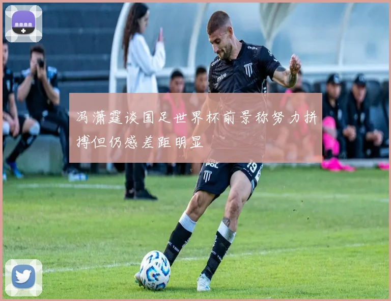 冯潇霆谈国足世界杯前景称努力拼搏但仍感差距明显