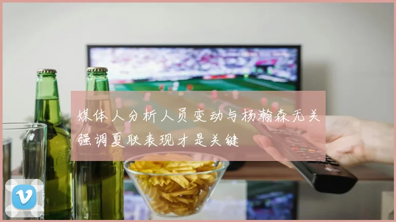 媒体人分析人员变动与杨瀚森无关强调夏联表现才是关键