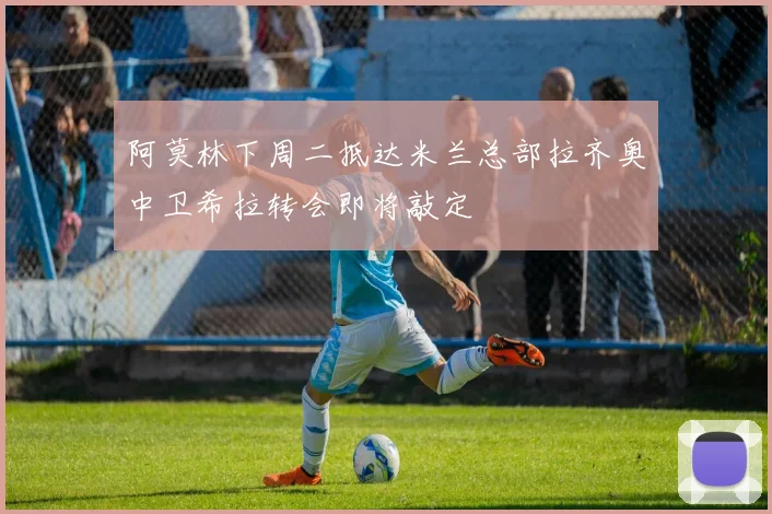 阿莫林下周二抵达米兰总部拉齐奥中卫希拉转会即将敲定