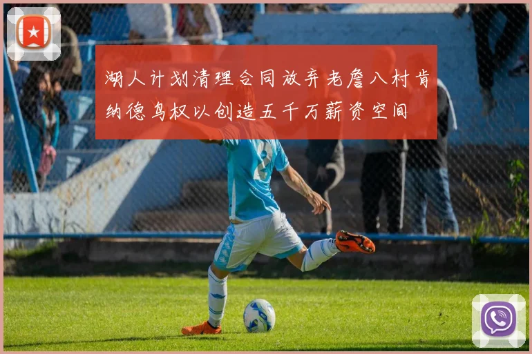 湖人计划清理合同放弃老詹八村肯纳德鸟权以创造五千万薪资空间