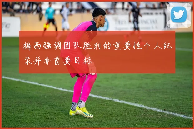 梅西强调团队胜利的重要性个人纪录并非首要目标