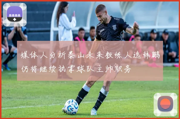 媒体人分析泰山未来教练人选韩鹏仍将继续执掌球队主帅职务