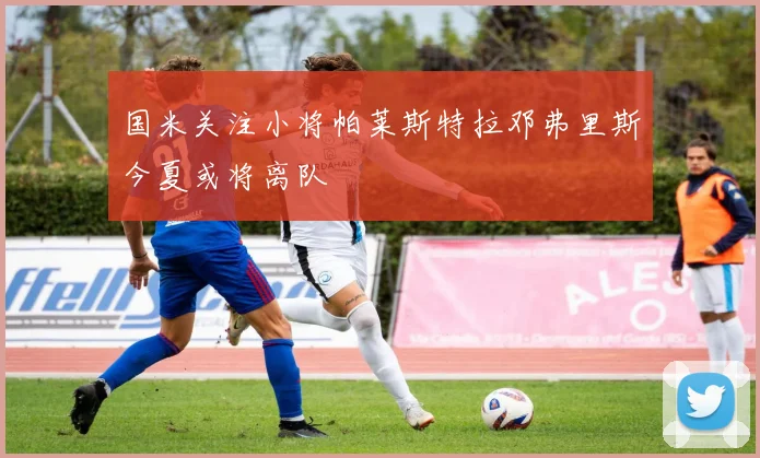 国米关注小将帕莱斯特拉邓弗里斯今夏或将离队