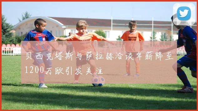 贝西克塔斯与萨拉赫洽谈年薪降至1200万欧引发关注