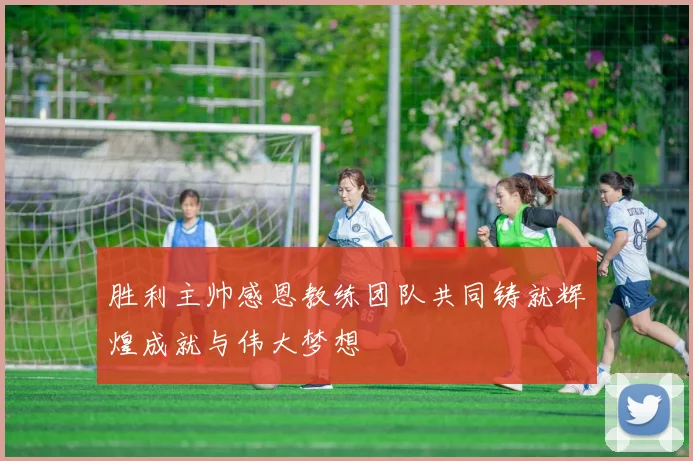 胜利主帅感恩教练团队共同铸就辉煌成就与伟大梦想