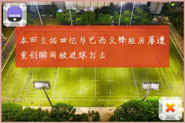 本田圭佑回忆与巴西交锋经历屡遭重创瞬间被进球打击