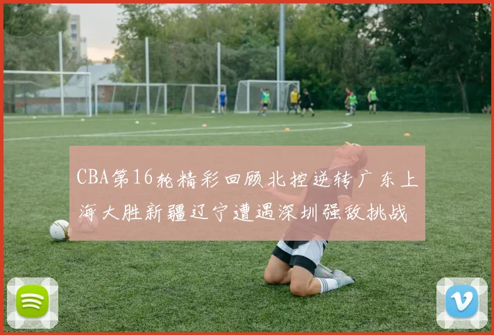 CBA第16轮精彩回顾北控逆转广东上海大胜新疆辽宁遭遇深圳强敌挑战