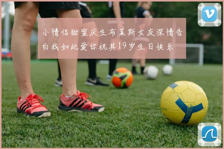 小情侣甜蜜庆生布莱斯女友深情告白我如此爱你祝其19岁生日快乐