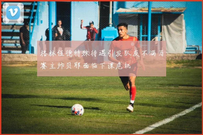 格林伍德特殊待遇引发队友不满马赛主帅贝耶面临下课危机