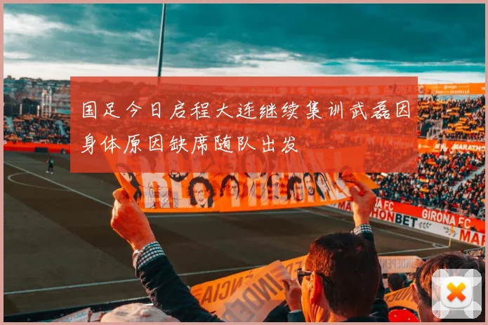 国足今日启程大连继续集训武磊因身体原因缺席随队出发