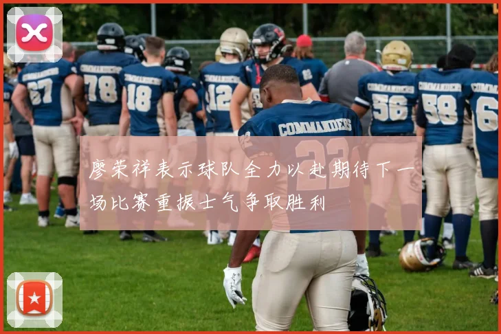 廖荣祥表示球队全力以赴期待下一场比赛重振士气争取胜利