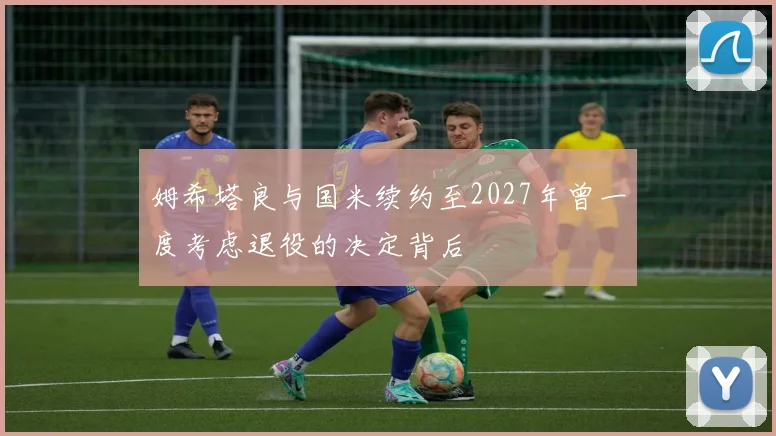姆希塔良与国米续约至2027年曾一度考虑退役的决定背后