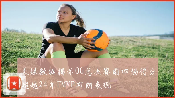 美媒数据揭示OG总决赛前四场得分超越24年FMVP布朗表现