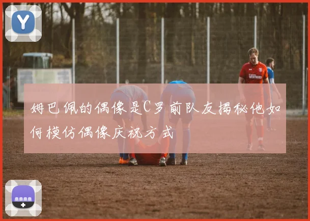 姆巴佩的偶像是C罗前队友揭秘他如何模仿偶像庆祝方式