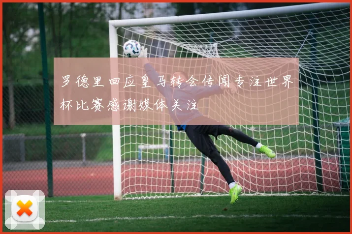 罗德里回应皇马转会传闻专注世界杯比赛感谢媒体关注