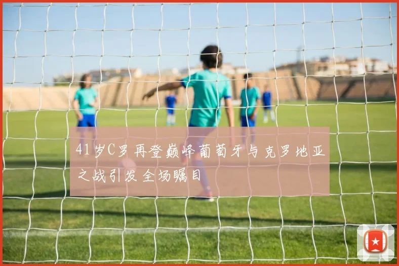 41岁C罗再登巅峰葡萄牙与克罗地亚之战引发全场瞩目