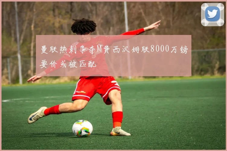曼联热刺争夺M费西汉姆联8000万镑要价或被匹配