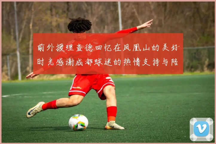 前外援理查德回忆在凤凰山的美好时光感谢成都球迷的热情支持与陪伴