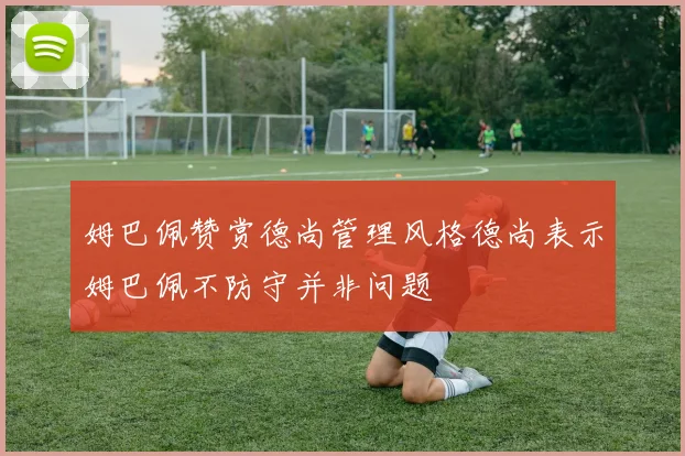 姆巴佩赞赏德尚管理风格德尚表示姆巴佩不防守并非问题