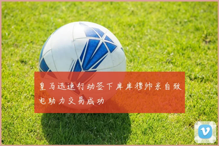 皇马迅速行动签下库库穆帅亲自致电助力交易成功