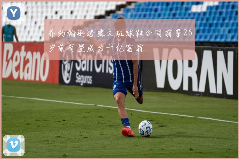 乔约翰逊透露文班球鞋合同前景26岁前有望成为十亿富翁