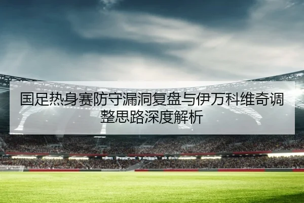 国足热身赛防守漏洞复盘与伊万科维奇调整思路深度解析